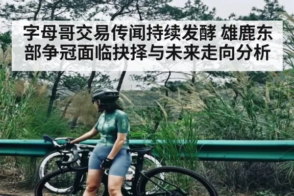 字母哥交易传闻持续发酵 雄鹿东部争冠面临抉择与未来走向分析