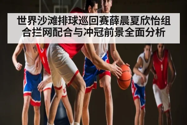 世界沙滩排球巡回赛薛晨夏欣怡组合拦网配合与冲冠前景全面分析