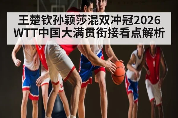 王楚钦孙颖莎混双冲冠2026WTT中国大满贯衔接看点解析