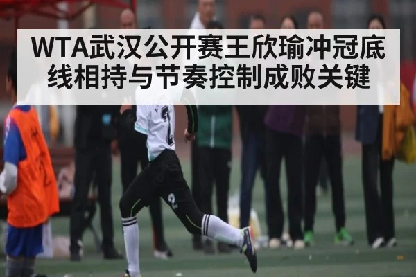 WTA武汉公开赛王欣瑜冲冠底线相持与节奏控制成败关键